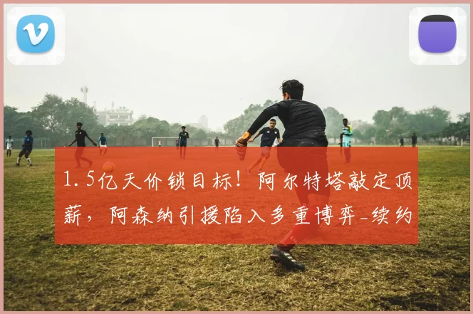 1.5亿天价锁目标！阿尔特塔敲定顶薪，阿森纳引援陷入多重博弈_续约_英超_马竞