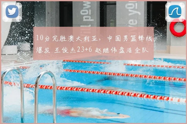 10分完胜澳大利亚，中国男篮锋线爆发 王俊杰23+6 赵继伟盘活全队
