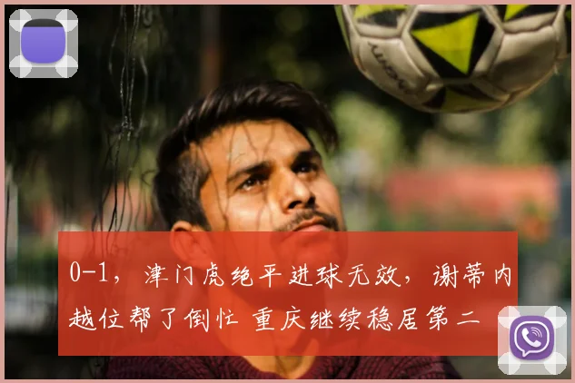 0-1，津门虎绝平进球无效，谢蒂内越位帮了倒忙 重庆继续稳居第二
