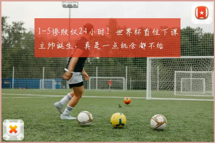 1-5惨败仅24小时!世界杯首位下课主帅诞生,真是一点机会都不给