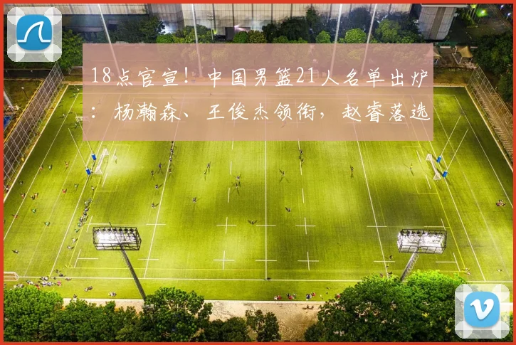 18点官宣！中国男篮21人名单出炉：杨瀚森、王俊杰领衔，赵睿落选