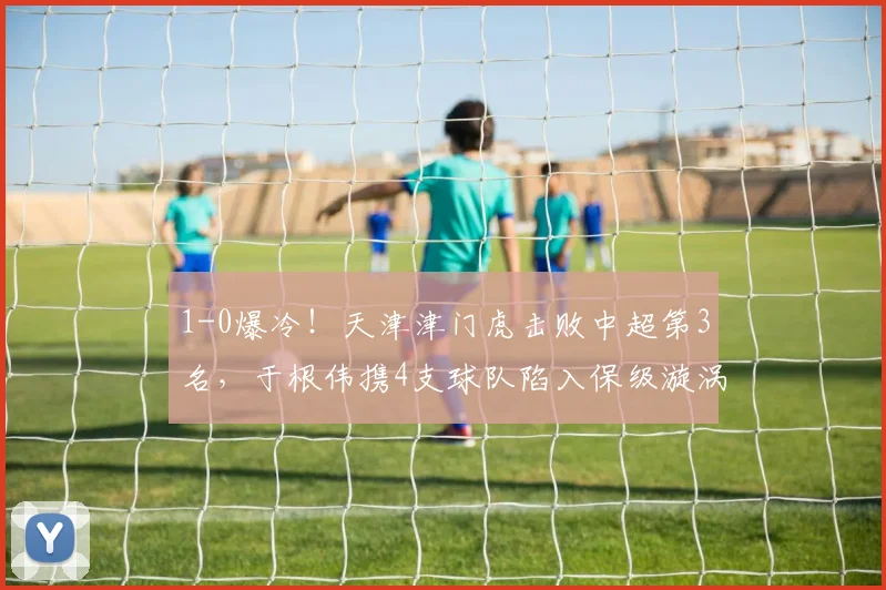 1-0爆冷！天津津门虎击败中超第3名，于根伟携4支球队陷入保级漩涡_比赛_大连_本赛季
