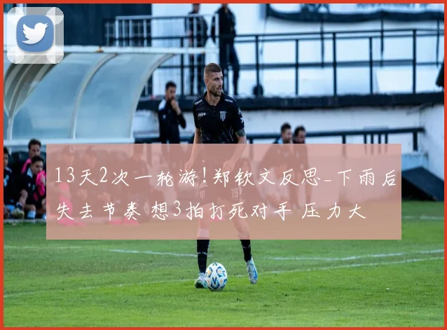 13天2次一轮游!郑钦文反思_下雨后失去节奏 想3拍打死对手 压力大