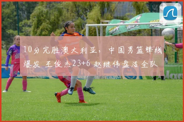 10分完胜澳大利亚，中国男篮锋线爆发 王俊杰23+6 赵继伟盘活全队