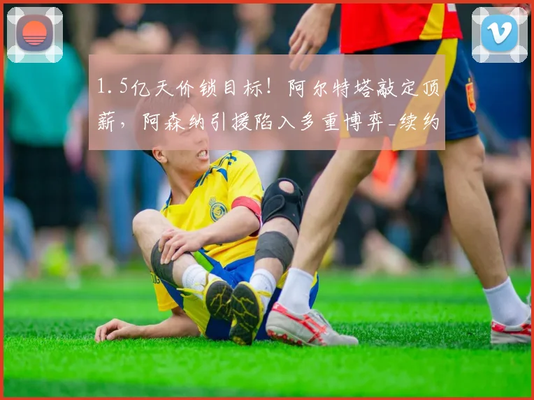 1.5亿天价锁目标！阿尔特塔敲定顶薪，阿森纳引援陷入多重博弈_续约_英超_马竞