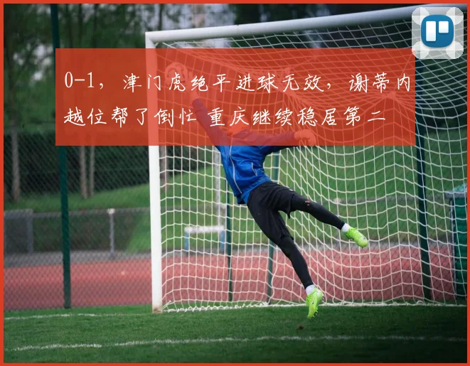 0-1，津门虎绝平进球无效，谢蒂内越位帮了倒忙 重庆继续稳居第二
