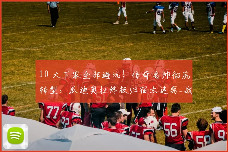 10 大下家全部避坑！传奇名帅彻底转型，瓜迪奥拉终极归宿太迷离_战术_职业_足坛
