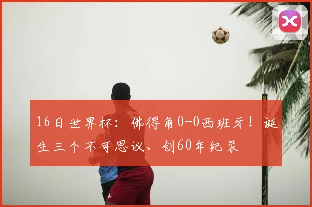 16日世界杯:佛得角0-0西班牙!诞生三个不可思议、创60年纪录