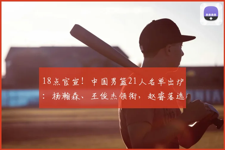 18点官宣！中国男篮21人名单出炉：杨瀚森、王俊杰领衔，赵睿落选