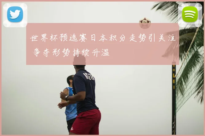 世界杯预选赛日本积分走势引关注 争夺形势持续升温