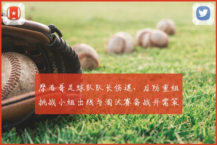 摩洛哥足球队队长伤退，后防重组挑战小组出线与淘汰赛备战并需策略调整