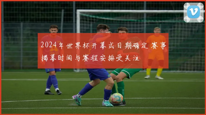 2024年世界杯开幕式日期确定 赛事揭幕时间与赛程安排受关注