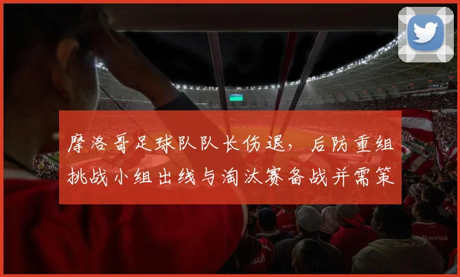 摩洛哥足球队队长伤退，后防重组挑战小组出线与淘汰赛备战并需策略调整