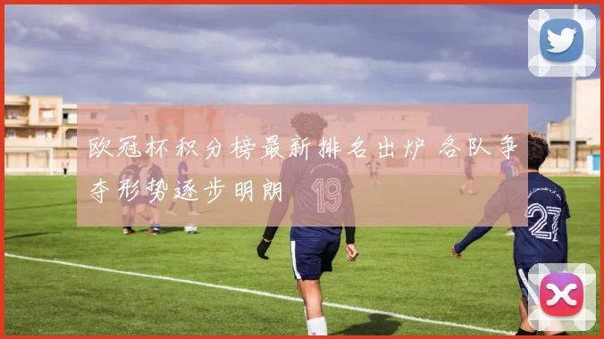 欧冠杯积分榜最新排名出炉 各队争夺形势逐步明朗