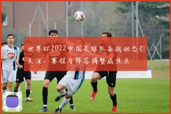 世界杯2022中国足球队备战动态引关注，赛程与阵容调整成焦点