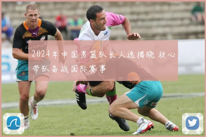 2024年中国男篮队长人选揭晓 核心带队备战国际赛事