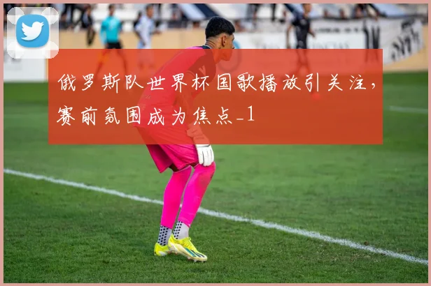 俄罗斯队世界杯国歌播放引关注,赛前氛围成为焦点_1