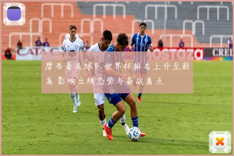 摩洛哥足球队世界杯排名上升至新高 影响出线态势与备战看点