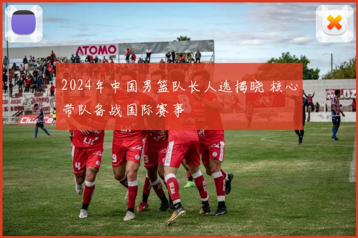 2024年中国男篮队长人选揭晓 核心带队备战国际赛事