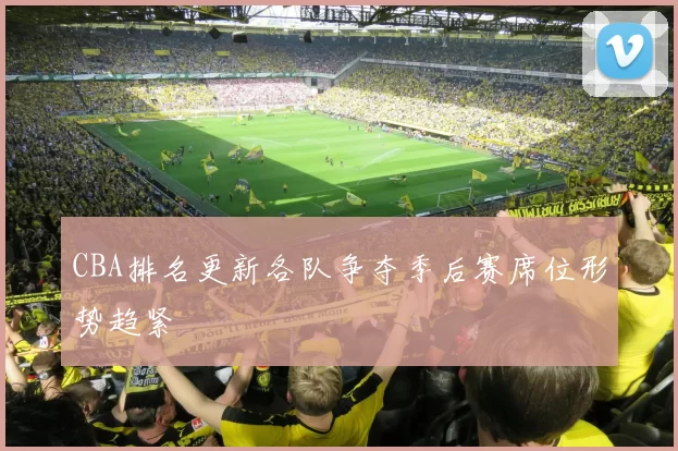 CBA排名更新各队争夺季后赛席位形势趋紧