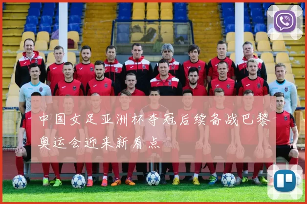 中国女足亚洲杯夺冠后续备战巴黎奥运会迎来新看点