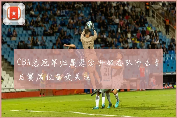 CBA总冠军归属悬念升级各队冲击季后赛席位备受关注