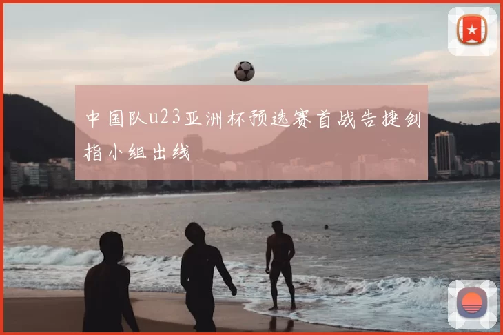 中国队u23亚洲杯预选赛首战告捷剑指小组出线