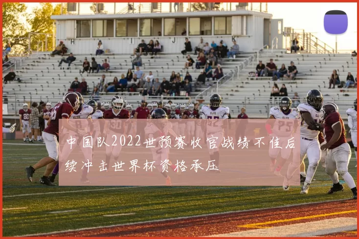 中国队2022世预赛收官战绩不佳后续冲击世界杯资格承压