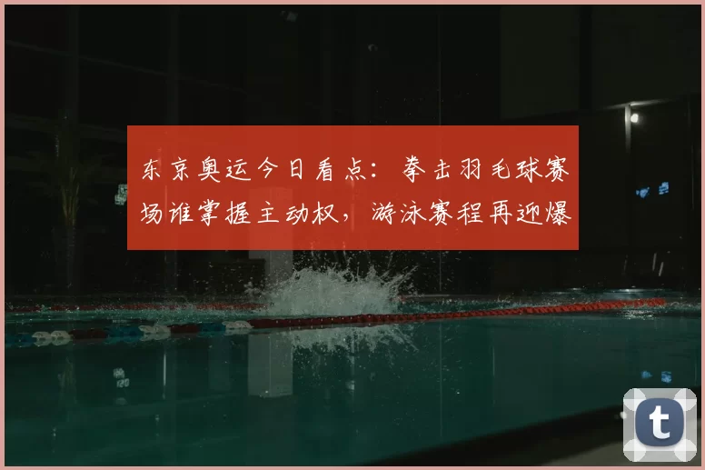 东京奥运今日看点：拳击羽毛球赛场谁掌握主动权，游泳赛程再迎爆冷