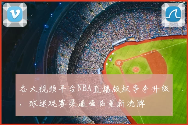 各大视频平台NBA直播版权争夺升级，球迷观赛渠道面临重新洗牌