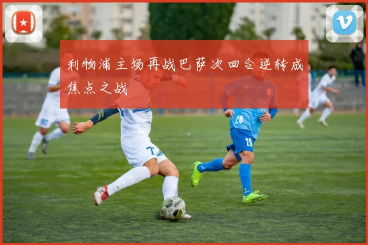 利物浦主场再战巴萨次回合逆转成焦点之战