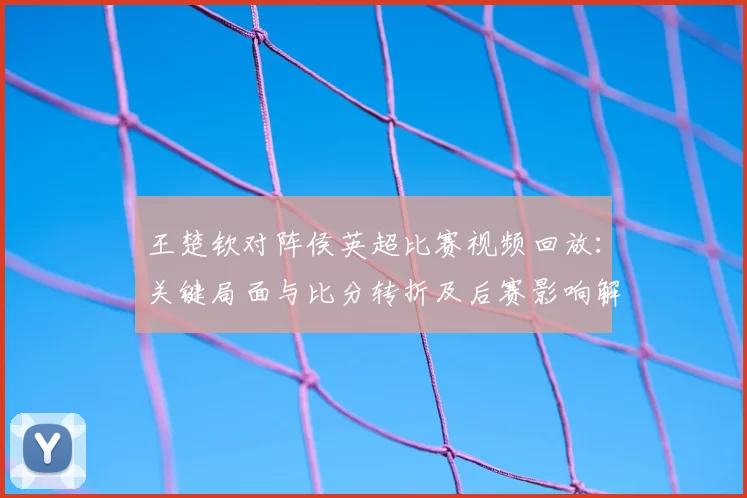 王楚钦对阵侯英超比赛视频回放：关键局面与比分转折及后赛影响解析