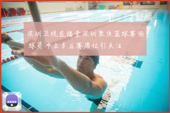 深圳卫视直播壹深圳聚焦篮球赛场 球员冲击季后赛席位引关注