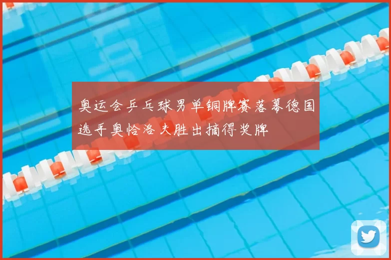 奥运会乒乓球男单铜牌赛落幕德国选手奥恰洛夫胜出摘得奖牌