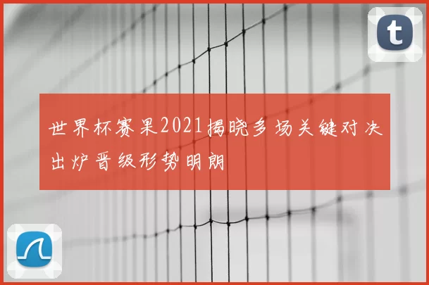 世界杯赛果2021揭晓多场关键对决出炉晋级形势明朗