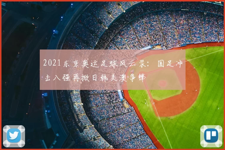 2021东京奥运足球风云录：国足冲击八强再掀日韩美澳争锋