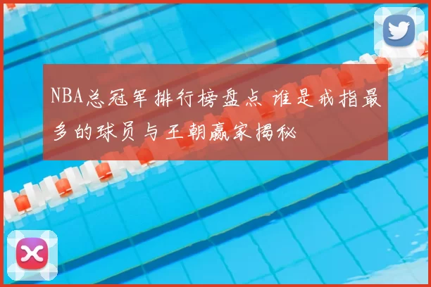 NBA总冠军排行榜盘点 谁是戒指最多的球员与王朝赢家揭秘