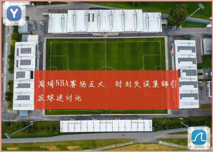 周琦NBA赛场五大囧时刻失误集锦引发球迷讨论