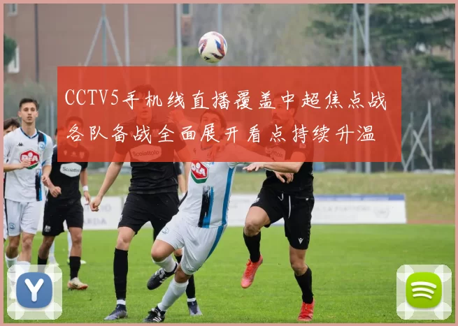 CCTV5手机线直播覆盖中超焦点战 各队备战全面展开看点持续升温