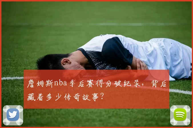 詹姆斯nba季后赛得分破纪录,背后藏着多少传奇故事?