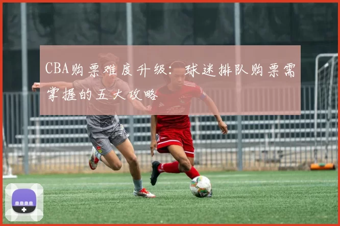 CBA购票难度升级：球迷排队购票需掌握的五大攻略