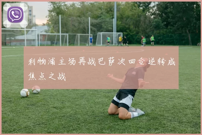 利物浦主场再战巴萨次回合逆转成焦点之战