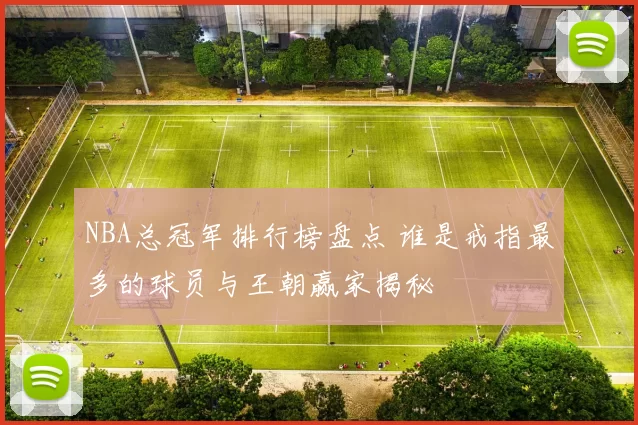 NBA总冠军排行榜盘点 谁是戒指最多的球员与王朝赢家揭秘