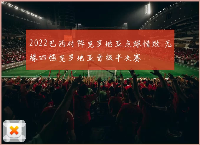 2022巴西对阵克罗地亚点球惜败 无缘四强克罗地亚晋级半决赛
