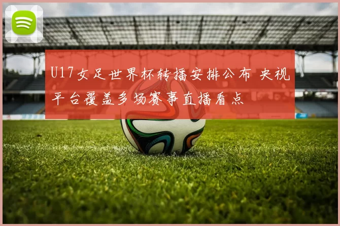 U17女足世界杯转播安排公布 央视平台覆盖多场赛事直播看点