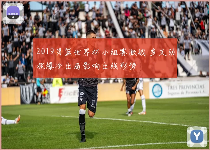 2019男篮世界杯小组赛激战 多支劲旅爆冷出局影响出线形势