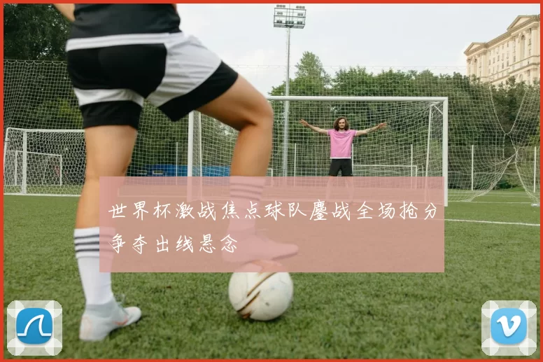 世界杯激战焦点球队鏖战全场抢分争夺出线悬念