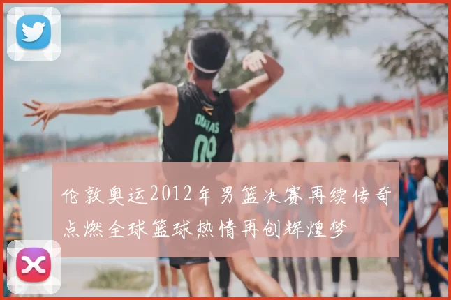 伦敦奥运2012年男篮决赛再续传奇点燃全球篮球热情再创辉煌梦