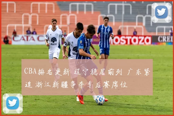 CBA排名更新 辽宁稳居前列 广东紧追 浙江新疆争夺季后赛席位