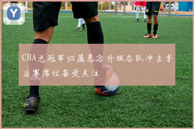 CBA总冠军归属悬念升级各队冲击季后赛席位备受关注
